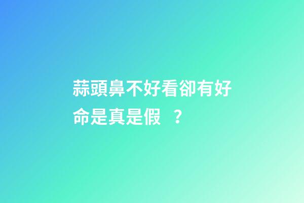 蒜頭鼻不好看卻有好命是真是假？